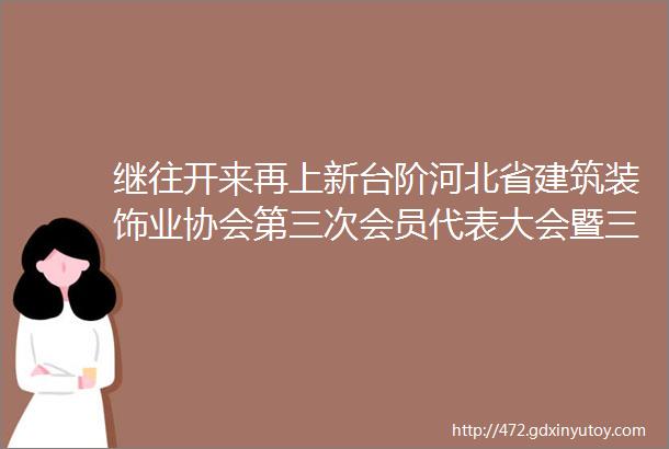 继往开来再上新台阶河北省建筑装饰业协会第三次会员代表大会暨三届一次理事会圆满召开