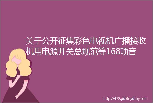 关于公开征集彩色电视机广播接收机用电源开关总规范等168项音频视频及多媒体系统与设备领域电子行业标准复审意见的通知