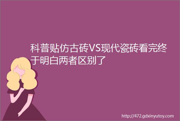 科普贴仿古砖VS现代瓷砖看完终于明白两者区别了