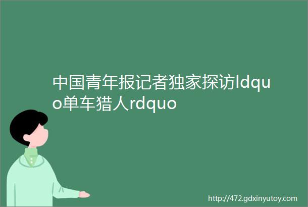 中国青年报记者独家探访ldquo单车猎人rdquo