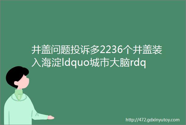 井盖问题投诉多2236个井盖装入海淀ldquo城市大脑rdquo