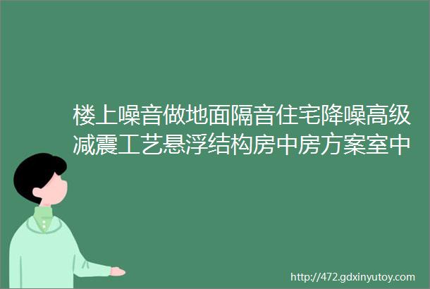 楼上噪音做地面隔音住宅降噪高级减震工艺悬浮结构房中房方案室中室施工顺序