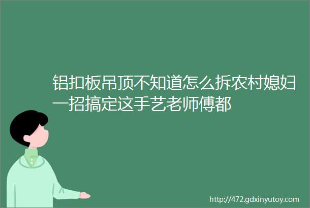 铝扣板吊顶不知道怎么拆农村媳妇一招搞定这手艺老师傅都