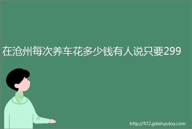 在沧州每次养车花多少钱有人说只要299