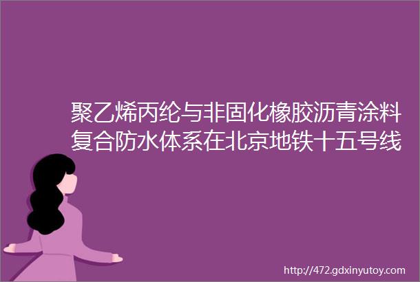 聚乙烯丙纶与非固化橡胶沥青涂料复合防水体系在北京地铁十五号线地下工程中的应用