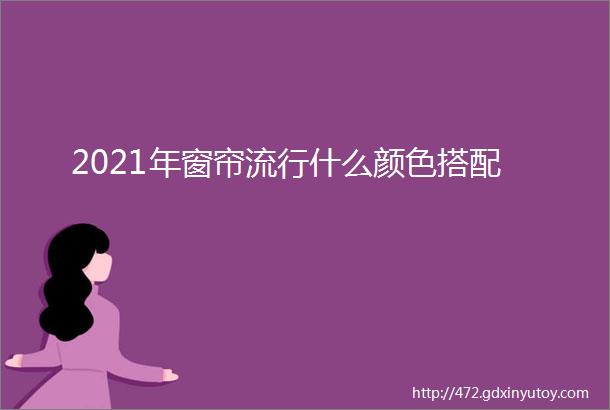 2021年窗帘流行什么颜色搭配