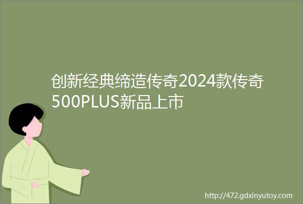 创新经典缔造传奇2024款传奇500PLUS新品上市