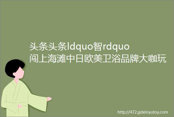 头条头条ldquo智rdquo闯上海滩中日欧美卫浴品牌大咖玩ldquo四国演义rdquo