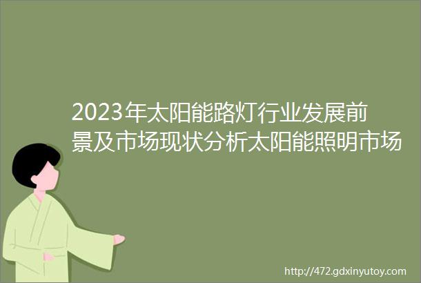 2023年太阳能路灯行业发展前景及市场现状分析太阳能照明市场前景非常广阔中国太阳能将是一个竞争充分的增量市场占全球80