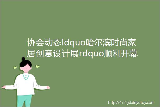 协会动态ldquo哈尔滨时尚家居创意设计展rdquo顺利开幕