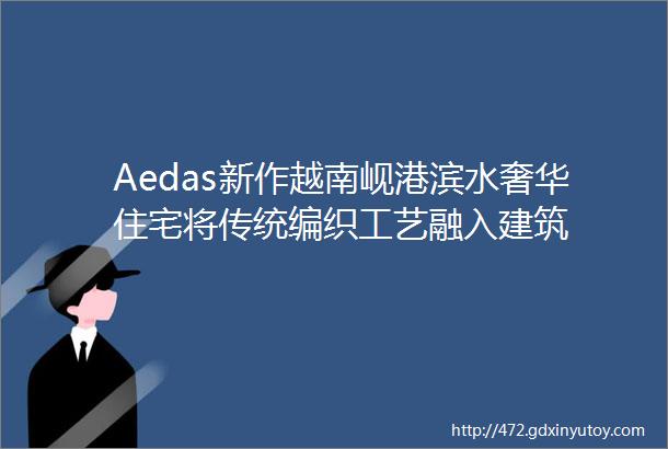 Aedas新作越南岘港滨水奢华住宅将传统编织工艺融入建筑