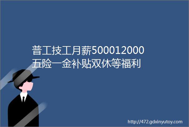 普工技工月薪500012000五险一金补贴双休等福利