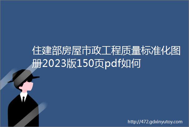 住建部房屋市政工程质量标准化图册2023版150页pdf如何解决ldquo跑冒滴露rdquo等质量常见问题