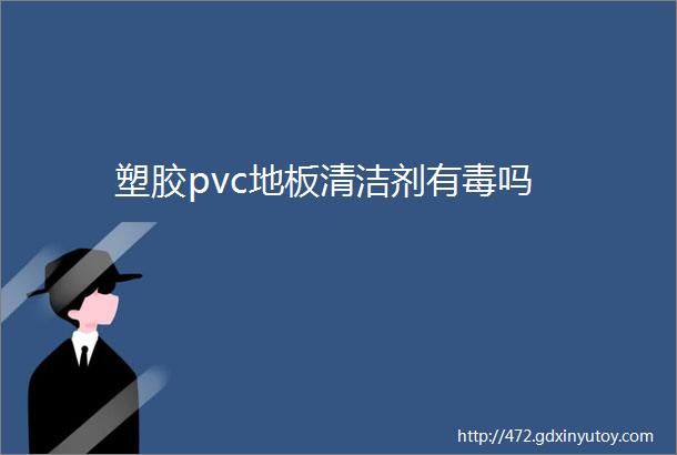 塑胶pvc地板清洁剂有毒吗