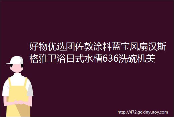 好物优选团佐敦涂料蓝宝风扇汉斯格雅卫浴日式水槽636洗碗机美式家具开关面板小龙虾方太烟灶