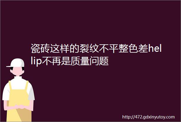 瓷砖这样的裂纹不平整色差hellip不再是质量问题