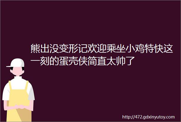 熊出没变形记欢迎乘坐小鸡特快这一刻的蛋壳侠简直太帅了