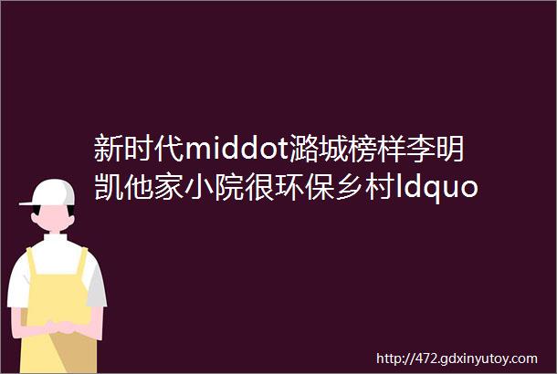 新时代middot潞城榜样李明凯他家小院很环保乡村ldquo淡泊rdquo小院是这样来的