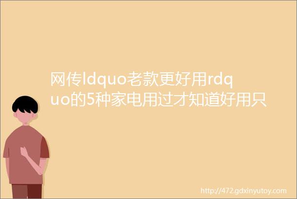 网传ldquo老款更好用rdquo的5种家电用过才知道好用只存在于记忆中