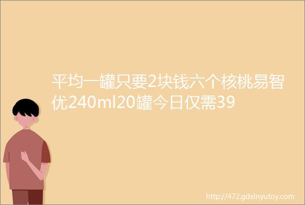 平均一罐只要2块钱六个核桃易智优240ml20罐今日仅需399元