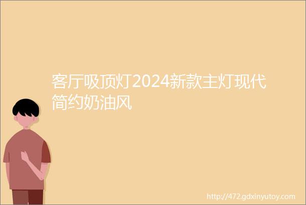 客厅吸顶灯2024新款主灯现代简约奶油风