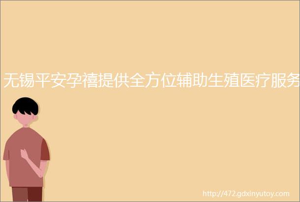 无锡平安孕禧提供全方位辅助生殖医疗服务