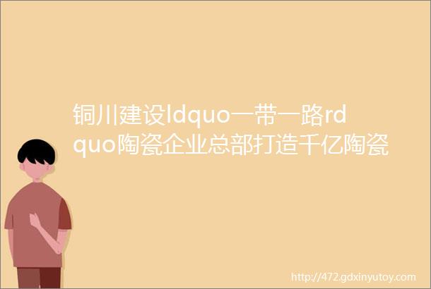 铜川建设ldquo一带一路rdquo陶瓷企业总部打造千亿陶瓷闭合循环产业集群