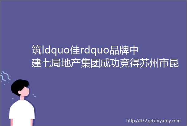 筑ldquo佳rdquo品牌中建七局地产集团成功竞得苏州市昆山优质地块