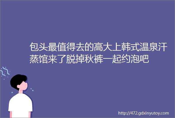 包头最值得去的高大上韩式温泉汗蒸馆来了脱掉秋裤一起约泡吧