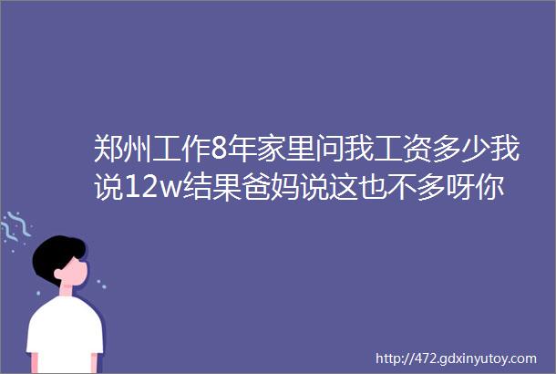 郑州工作8年家里问我工资多少我说12w结果爸妈说这也不多呀你王叔家女儿在县城电网一年都小20w了你可得努力呀