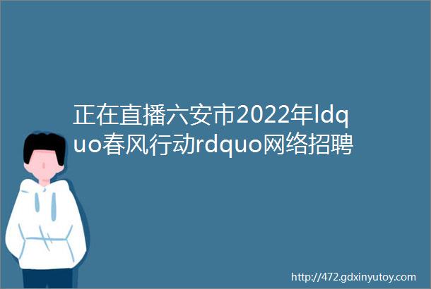 正在直播六安市2022年ldquo春风行动rdquo网络招聘会第二场