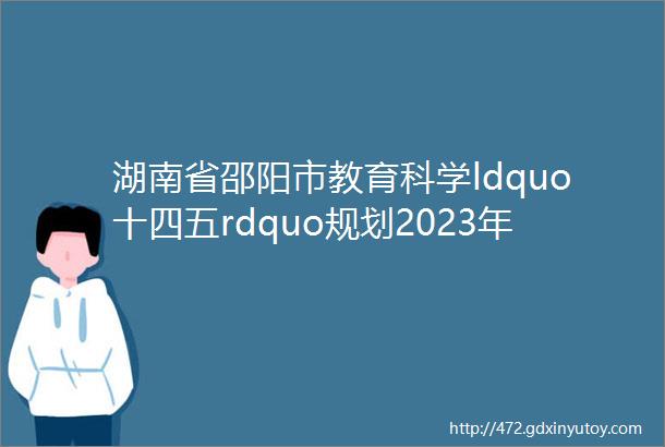 湖南省邵阳市教育科学ldquo十四五rdquo规划2023年课题申报通知