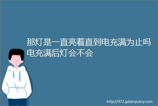 那灯是一直亮着直到电充满为止吗电充满后灯会不会