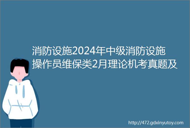 消防设施2024年中级消防设施操作员维保类2月理论机考真题及答案200题