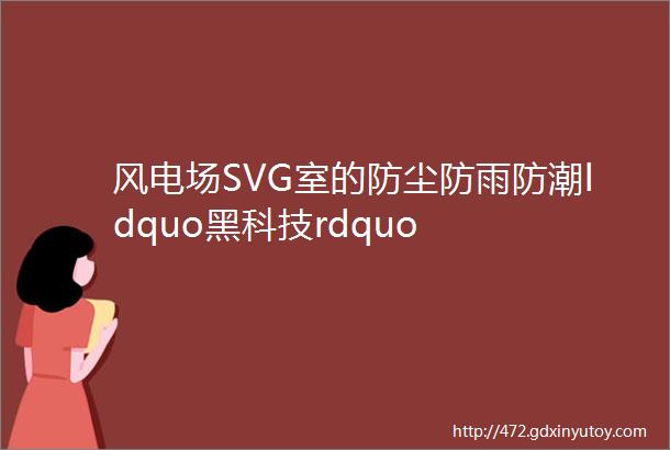 风电场SVG室的防尘防雨防潮ldquo黑科技rdquo