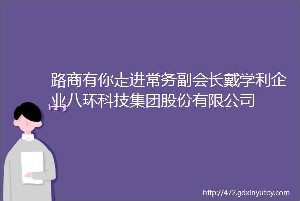 路商有你走进常务副会长戴学利企业八环科技集团股份有限公司