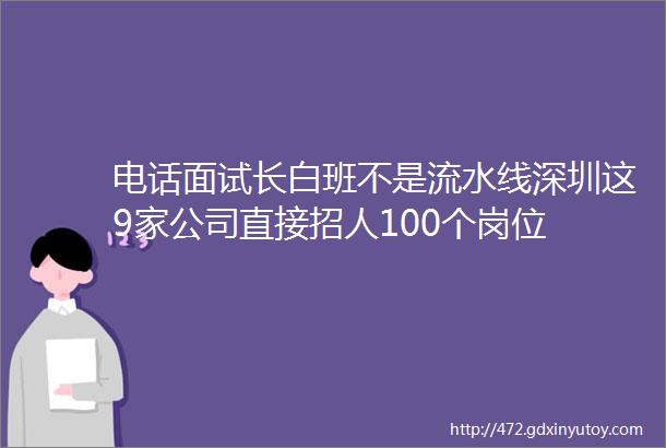 电话面试长白班不是流水线深圳这9家公司直接招人100个岗位