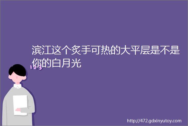 滨江这个炙手可热的大平层是不是你的白月光