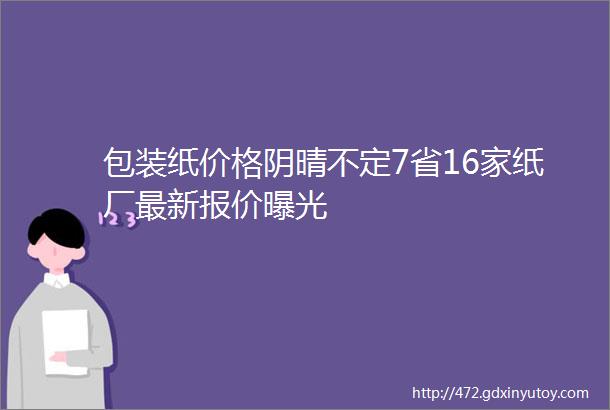 包装纸价格阴晴不定7省16家纸厂最新报价曝光