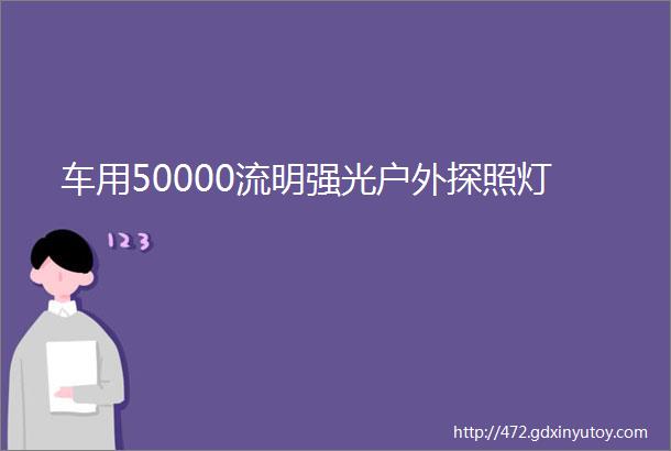 车用50000流明强光户外探照灯