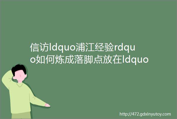 信访ldquo浦江经验rdquo如何炼成落脚点放在ldquo事要解决rdquo上杜绝ldquo漂亮话rdquoldquo太极拳rdquo