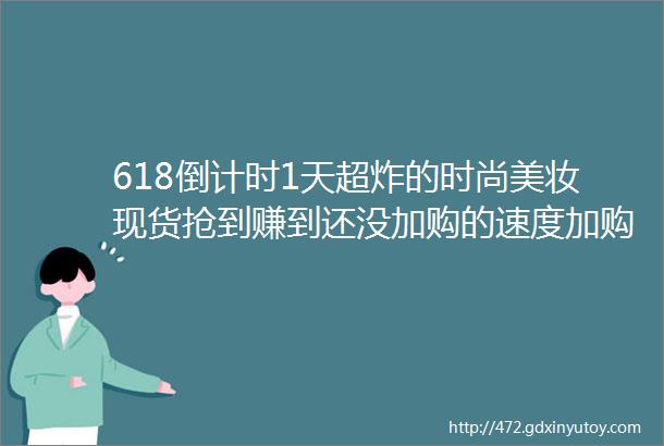 618倒计时1天超炸的时尚美妆现货抢到赚到还没加购的速度加购啦