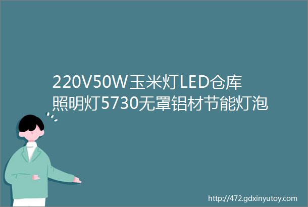 220V50W玉米灯LED仓库照明灯5730无罩铝材节能灯泡规格