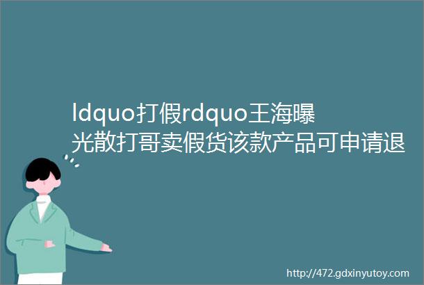 ldquo打假rdquo王海曝光散打哥卖假货该款产品可申请退一赔三白小白嘱咐徒弟做好提前规划