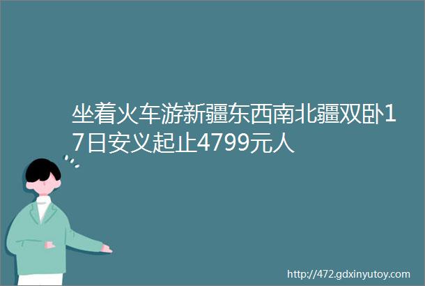 坐着火车游新疆东西南北疆双卧17日安义起止4799元人